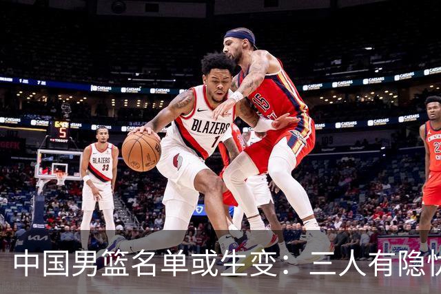 中国男篮名单或生变：三人有隐忧，强援有望归队