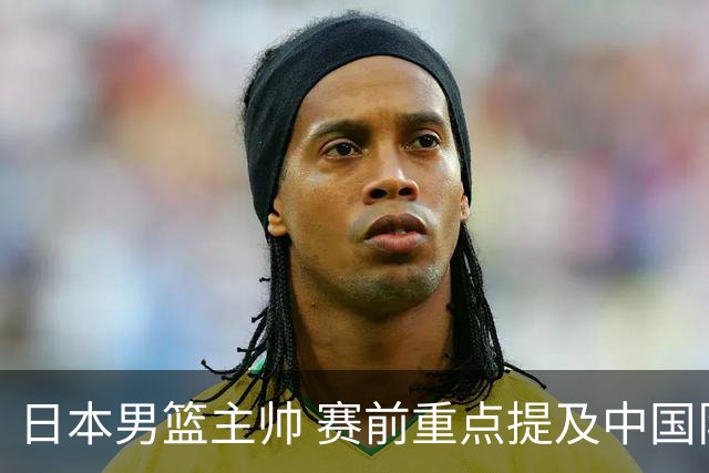 日本男篮主帅 赛前重点提及中国队一人，不是杨瀚森 也不是赵继伟！