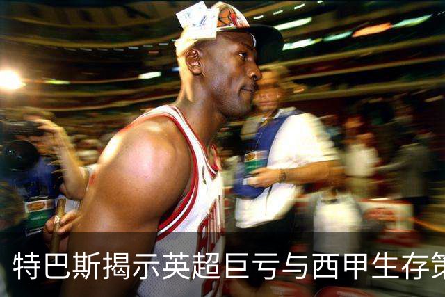 特巴斯揭示英超巨亏与西甲生存策略：曼城等豪门面临监管挑战！